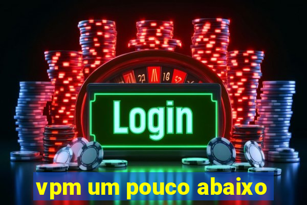 vpm um pouco abaixo