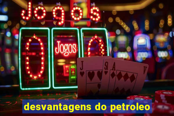 desvantagens do petroleo