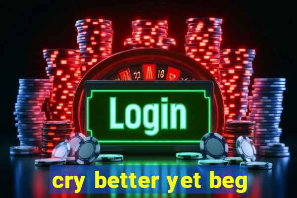 cry better yet beg