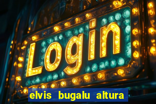 elvis bugalu altura e peso